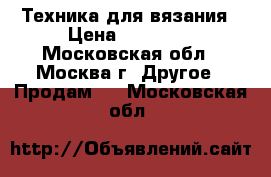 Техника для вязания › Цена ­ 50 000 - Московская обл., Москва г. Другое » Продам   . Московская обл.